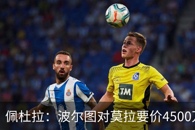 佩杜拉：波尔图对莫拉要价4500万欧，罗马先租后买不可行