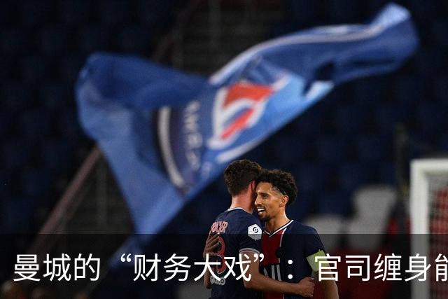 曼城的“财务大戏”：官司缠身能否逆风翻盘？
